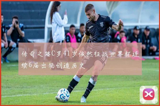 传奇之路C罗41岁依然征战世界杯连续6届出场创造历史