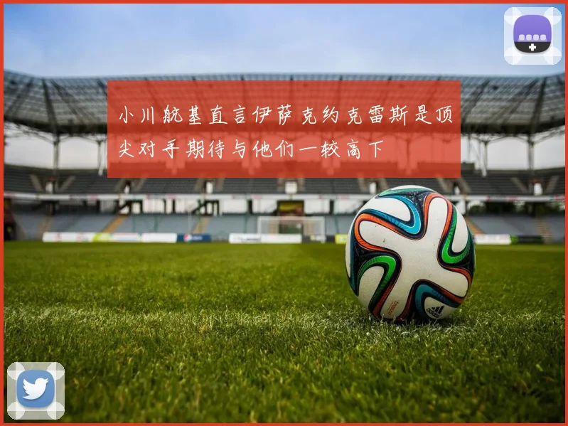 小川航基直言伊萨克约克雷斯是顶尖对手期待与他们一较高下