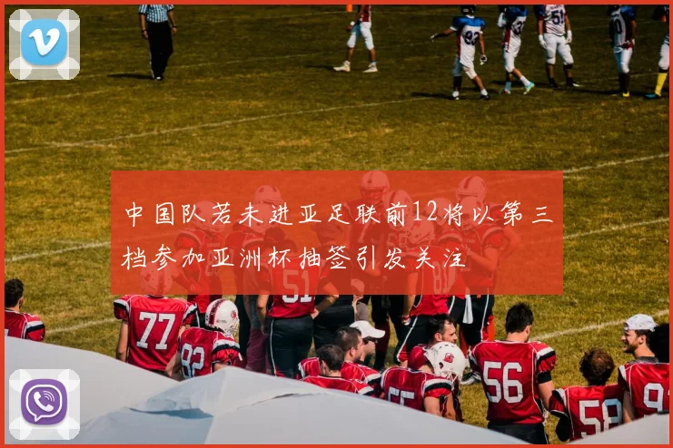 中国队若未进亚足联前12将以第三档参加亚洲杯抽签引发关注