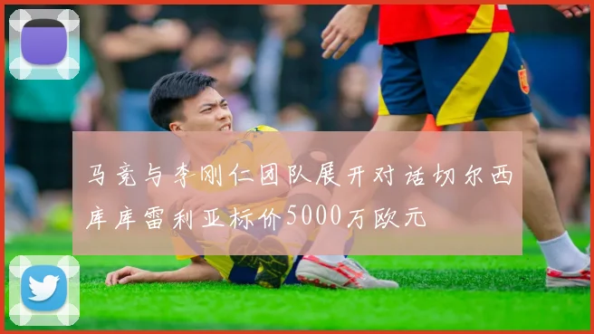 马竞与李刚仁团队展开对话切尔西库库雷利亚标价5000万欧元
