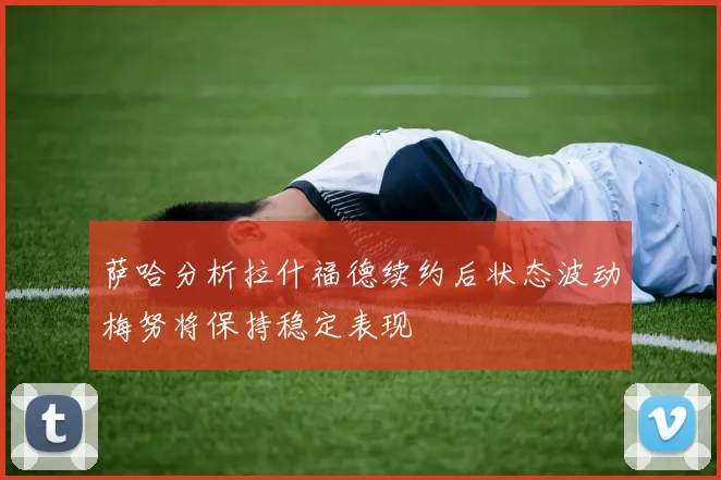 萨哈分析拉什福德续约后状态波动梅努将保持稳定表现