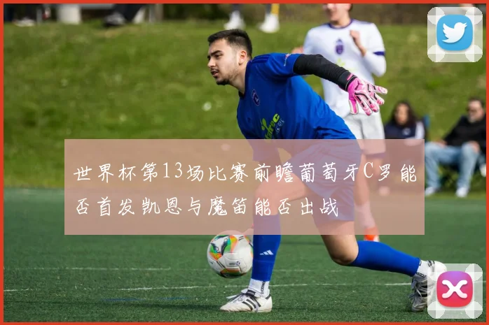 世界杯第13场比赛前瞻葡萄牙C罗能否首发凯恩与魔笛能否出战