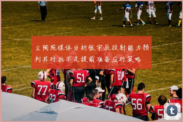 立陶宛媒体分析张宇辰投射能力预判其对抗不足提前准备应对策略