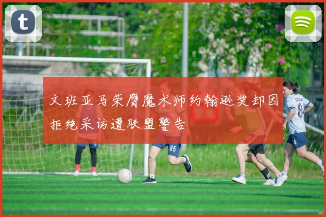 文班亚马荣膺魔术师约翰逊奖却因拒绝采访遭联盟警告