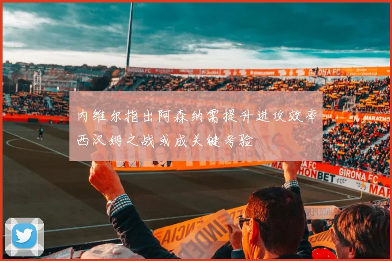 内维尔指出阿森纳需提升进攻效率西汉姆之战或成关键考验