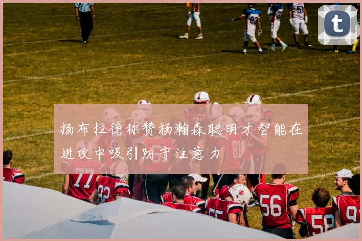 扬布拉德称赞杨瀚森聪明才智能在进攻中吸引防守注意力