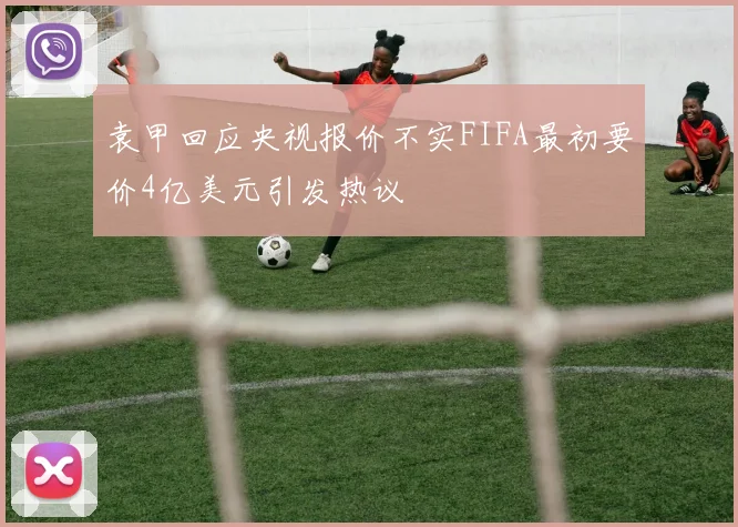 袁甲回应央视报价不实FIFA最初要价4亿美元引发热议