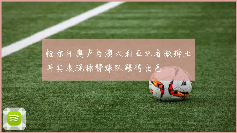 恰尔汗奥卢与澳大利亚记者激辩土耳其表现称赞球队踢得出色