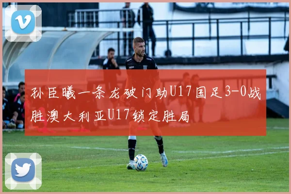 孙臣曦一条龙破门助U17国足3-0战胜澳大利亚U17锁定胜局
