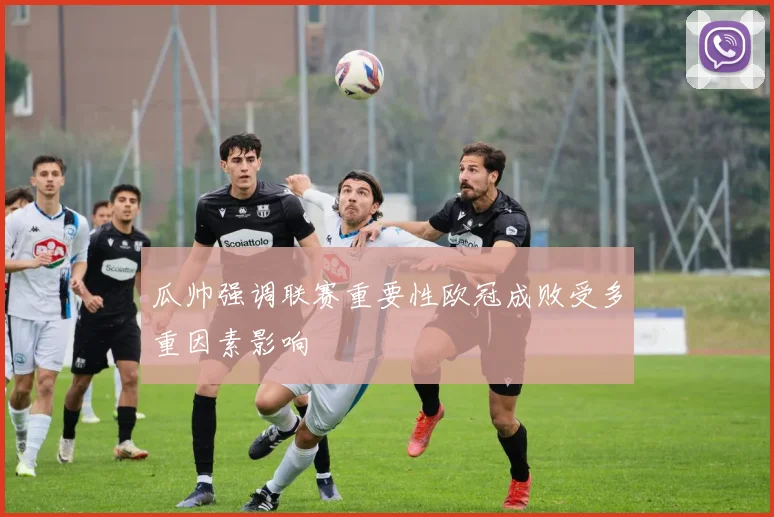 瓜帅强调联赛重要性欧冠成败受多重因素影响