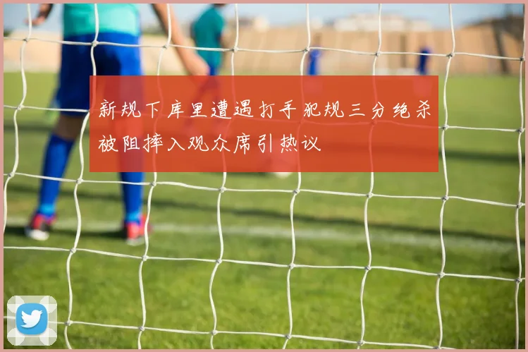 新规下库里遭遇打手犯规三分绝杀被阻摔入观众席引热议