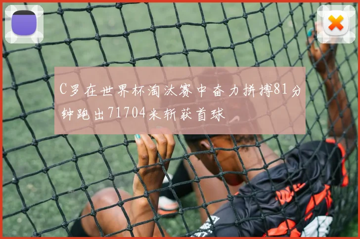 C罗在世界杯淘汰赛中奋力拼搏81分钟跑出71704米斩获首球