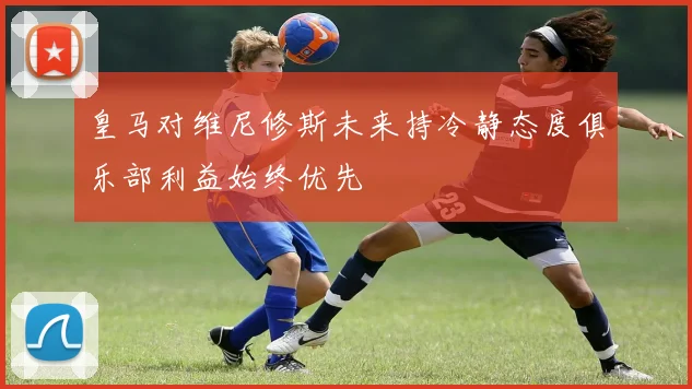 皇马对维尼修斯未来持冷静态度俱乐部利益始终优先