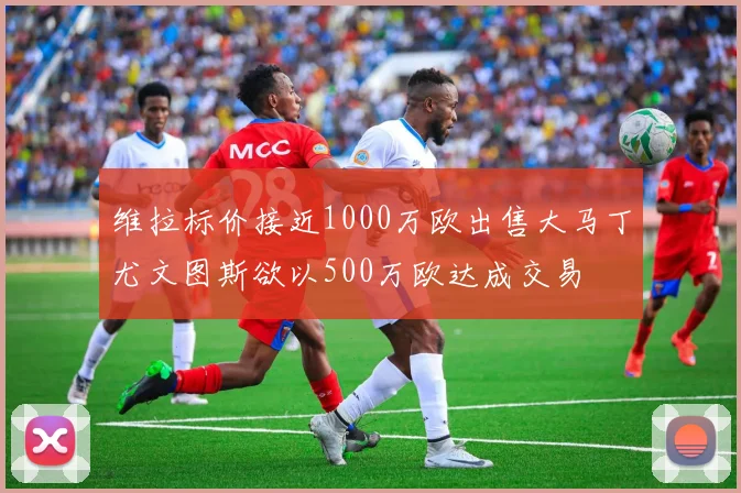 维拉标价接近1000万欧出售大马丁尤文图斯欲以500万欧达成交易