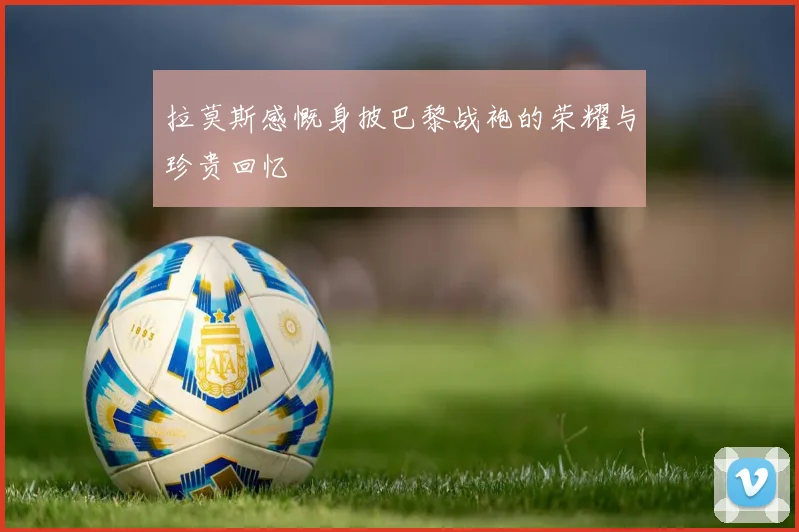 拉莫斯感慨身披巴黎战袍的荣耀与珍贵回忆
