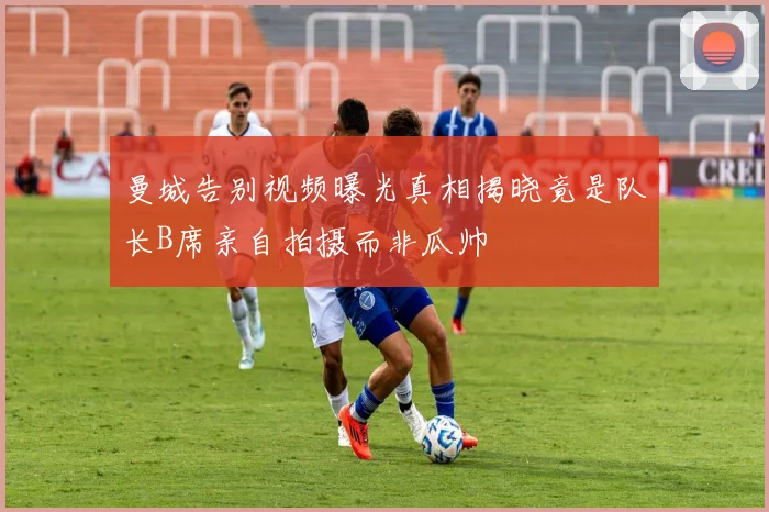 曼城告别视频曝光真相揭晓竟是队长B席亲自拍摄而非瓜帅