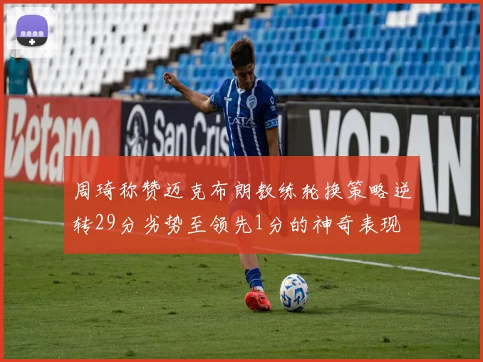 周琦称赞迈克布朗教练轮换策略逆转29分劣势至领先1分的神奇表现