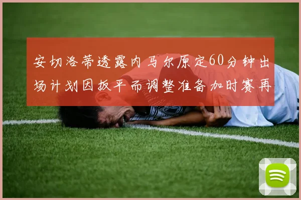 安切洛蒂透露内马尔原定60分钟出场计划因扳平而调整准备加时赛再换上他