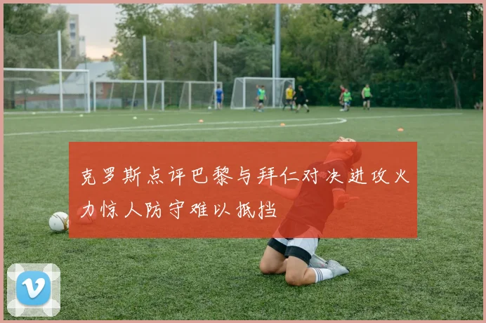 克罗斯点评巴黎与拜仁对决进攻火力惊人防守难以抵挡