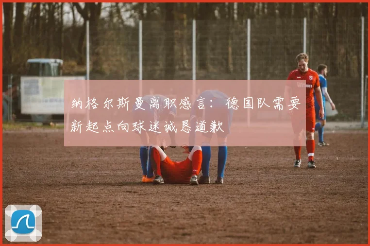 纳格尔斯曼离职感言：德国队需要新起点向球迷诚恳道歉