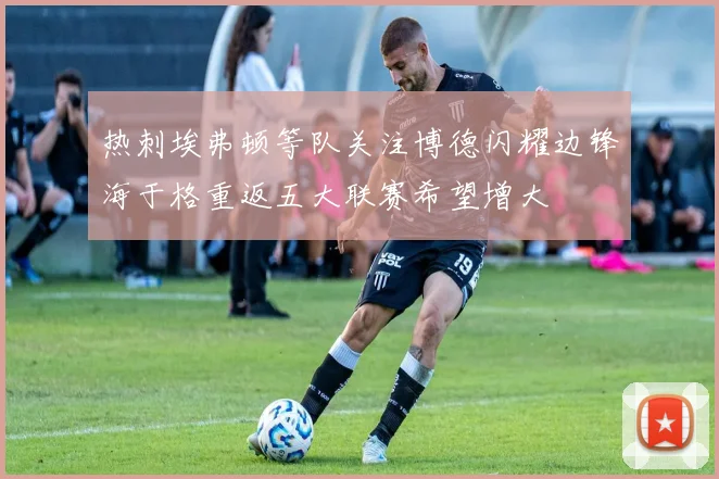 热刺埃弗顿等队关注博德闪耀边锋海于格重返五大联赛希望增大