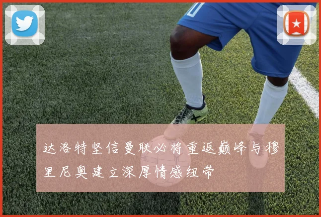 达洛特坚信曼联必将重返巅峰与穆里尼奥建立深厚情感纽带