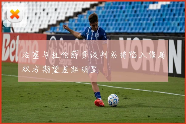 活塞与杜伦薪资谈判或将陷入僵局双方期望差距明显