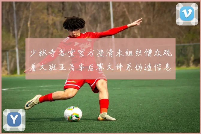少林寺客堂官方澄清未组织僧众观看文班亚马季后赛文件系伪造信息