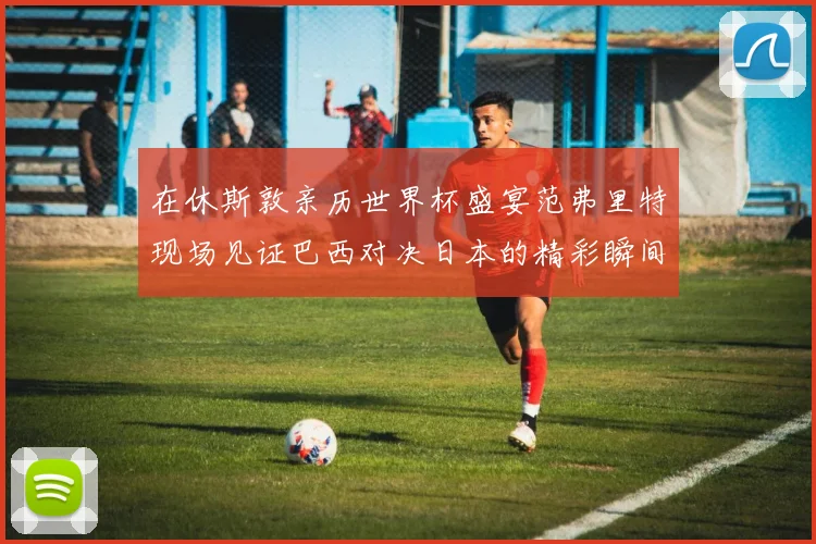 在休斯敦亲历世界杯盛宴范弗里特现场见证巴西对决日本的精彩瞬间
