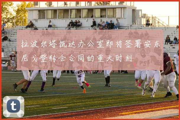 拉波尔塔抵达办公室即将签署安东尼戈登转会合同的重大时刻