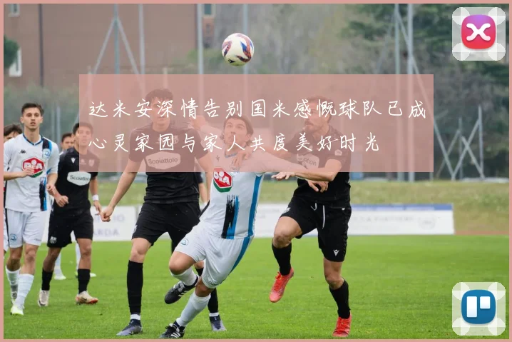 达米安深情告别国米感慨球队已成心灵家园与家人共度美好时光