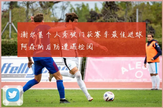 谢尔基个人秀破门获赛季最佳进球阿森纳后防遭遇检阅