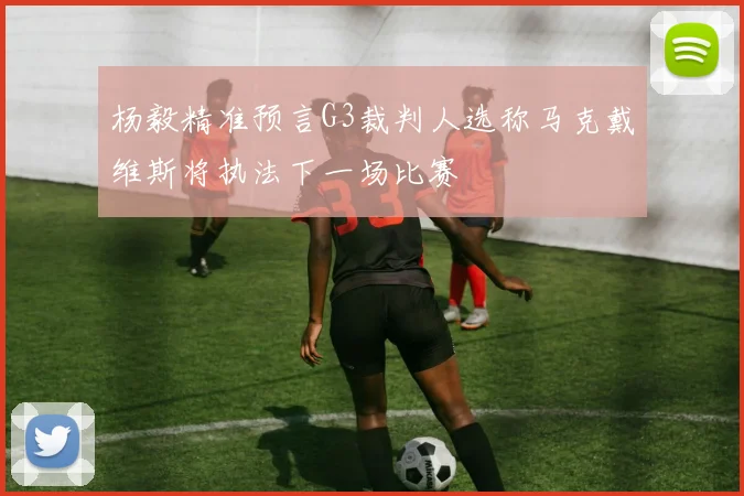 杨毅精准预言G3裁判人选称马克戴维斯将执法下一场比赛